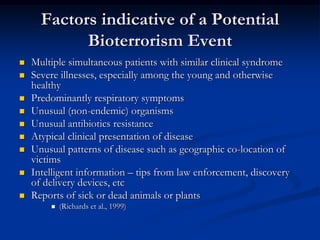 Factors indicative of a Potential
            Bioterrorism Event
   Multiple simultaneous patients with similar clinical syndrome
   Severe illnesses, especially among the young and otherwise
    healthy
   Predominantly respiratory symptoms
   Unusual (non-endemic) organisms
   Unusual antibiotics resistance
   Atypical clinical presentation of disease
   Unusual patterns of disease such as geographic co-location of
    victims
   Intelligent information – tips from law enforcement, discovery
    of delivery devices, etc
   Reports of sick or dead animals or plants
           (Richards et al., 1999)
 