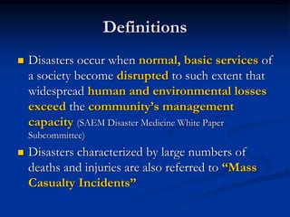 Definitions
   Disasters occur when normal, basic services of
    a society become disrupted to such extent that
    widespread human and environmental losses
    exceed the community‟s management
    capacity (SAEM Disaster Medicine White Paper
    Subcommittee)
   Disasters characterized by large numbers of
    deaths and injuries are also referred to “Mass
    Casualty Incidents”
 