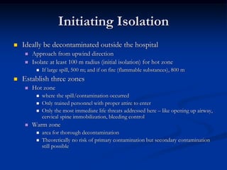 Initiating Isolation
   Ideally be decontaminated outside the hospital
       Approach from upwind direction
       Isolate at least 100 m radius (initial isolation) for hot zone
            If large spill, 500 m; and if on fire (flammable substances), 800 m
   Establish three zones
       Hot zone
            where the spill/contamination occurred
            Only trained personnel with proper attire to enter
            Only the most immediate life threats addressed here – like opening up airway,
             cervical spine immobilization, bleeding control
       Warm zone
            area for thorough decontamination
            Theoretically no risk of primary contamination but secondary contamination
             still possible
 