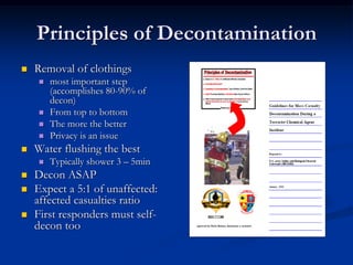 Principles of Decontamination
   Removal of clothings
       most important step
        (accomplishes 80-90% of
        decon)
       From top to bottom
       The more the better
       Privacy is an issue
   Water flushing the best
       Typically shower 3 – 5min
   Decon ASAP
   Expect a 5:1 of unaffected:
    affected casualties ratio
   First responders must self-
    decon too
 