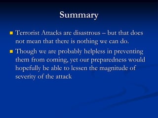 Summary
   Terrorist Attacks are disastrous – but that does
    not mean that there is nothing we can do.
   Though we are probably helpless in preventing
    them from coming, yet our preparedness would
    hopefully be able to lessen the magnitude of
    severity of the attack
 