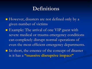 Definitions
   However, disasters are not defined only by a
    given number of victims
   Example: The arrival of one VIP guest with
    severe medical or trauma emergency conditions
    can completely disrupt normal operations of
    even the most efficient emergency departments.
   In short, the essence of the concept of disaster
    is it has a “massive disruptive impact”
 