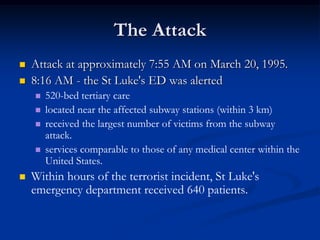 The Attack
   Attack at approximately 7:55 AM on March 20, 1995.
   8:16 AM - the St Luke's ED was alerted
       520-bed tertiary care
       located near the affected subway stations (within 3 km)
       received the largest number of victims from the subway
        attack.
       services comparable to those of any medical center within the
        United States.
   Within hours of the terrorist incident, St Luke's
    emergency department received 640 patients.
 