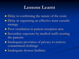 Lessons Learnt
   Delay in confirming the nature of the toxin
   Delay in organizing an effective mass casualty
    strategy
   Poor ventilation in patient reception area
   Secondary exposure by medical staffs treating
    the patients
   Inadequate provision of privacy to remove
    contaminted clothings
   Inadequate shower facilities
 