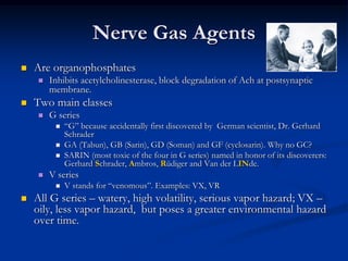 Nerve Gas Agents
   Are organophosphates
       Inhibits acetylcholinesterase, block degradation of Ach at postsynaptic
        membrane.
   Two main classes
       G series
            ―G‖ because accidentally first discovered by German scientist, Dr. Gerhard
             Schrader
            GA (Tabun), GB (Sarin), GD (Soman) and GF (cyclosarin). Why no GC?
            SARIN (most toxic of the four in G series) named in honor of its discoverers:
             Gerhard Schrader, Ambros, Rüdiger and Van der LINde.
       V series
            V stands for ―venomous‖. Examples: VX, VR
   All G series – watery, high volatility, serious vapor hazard; VX –
    oily, less vapor hazard, but poses a greater environmental hazard
    over time.
 
