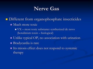 Nerve Gas
   Different from organophosphate insecticides
       Much more toxic
            VX – most toxic substance synthesized de novo
             (botulinism toxin – biological)
     Unlike typical OP, no association with urination
     Bradycardia is rare

     Its miosis effect does not respond to systemic
      therapy
 