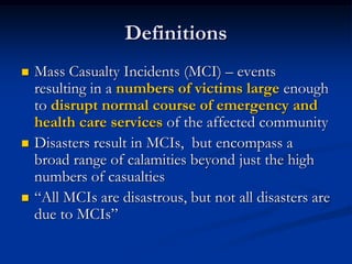 Definitions
   Mass Casualty Incidents (MCI) – events
    resulting in a numbers of victims large enough
    to disrupt normal course of emergency and
    health care services of the affected community
   Disasters result in MCIs, but encompass a
    broad range of calamities beyond just the high
    numbers of casualties
   ―All MCIs are disastrous, but not all disasters are
    due to MCIs‖
 