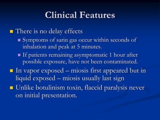 Clinical Features
   There is no delay effects
     Symptoms of sarin gas occur within seconds of
      inhalation and peak at 5 minutes.
     If patients remaining asymptomatic 1 hour after
      possible exposure, have not been contaminated.
   In vapor exposed – miosis first appeared but in
    liquid exposed – miosis usually last sign
   Unlike botulinism toxin, flaccid paralysis never
    on initial presentation.
 
