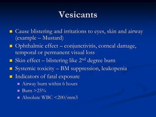 Vesicants
   Cause blistering and irritations to eyes, skin and airway
    (example – Mustard)
   Ophthalmic effect – conjunctivitis, corneal damage,
    temporal or permanent visual loss
   Skin effect – blistering like 2nd degree burn
   Systemic toxicity – BM suppression, leukopenia
   Indicators of fatal exposure
       Airway burn within 6 hours
       Burn >25%
       Absolute WBC <200/mm3
 