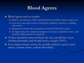 Blood Agents
   Blood agents such as cyanide
       Bind to cytochromes within mitochondria and inhibit cellular oxygen use
       Low-dose exposures result in tachypnea, headache, dizziness, vomiting,
        and anxiety.
       Symptoms subside when the patient is removed from the source
       In higher doses the symptoms progress to seizures, respiratory arrest, and
        asystole within minutes of exposure.
   Victims should be removed from the area, should have their
    clothing discarded, and should receive oxygen (100%).
   If no improvement occurs, the cyanide antidote is given (amyl
    nitrate, sodium nitrite, sodium thiosulfate)
 