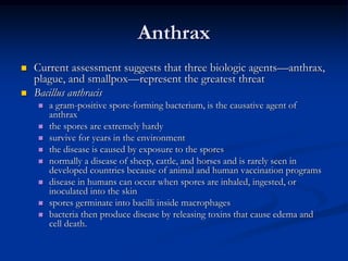 Anthrax
   Current assessment suggests that three biologic agents—anthrax,
    plague, and smallpox—represent the greatest threat
   Bacillus anthracis
       a gram-positive spore-forming bacterium, is the causative agent of
        anthrax
       the spores are extremely hardy
       survive for years in the environment
       the disease is caused by exposure to the spores
       normally a disease of sheep, cattle, and horses and is rarely seen in
        developed countries because of animal and human vaccination programs
       disease in humans can occur when spores are inhaled, ingested, or
        inoculated into the skin
       spores germinate into bacilli inside macrophages
       bacteria then produce disease by releasing toxins that cause edema and
        cell death.
 