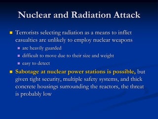 Nuclear and Radiation Attack
   Terrorists selecting radiation as a means to inflict
    casualties are unlikely to employ nuclear weapons
       are heavily guarded
       difficult to move due to their size and weight
       easy to detect
   Sabotage at nuclear power stations is possible, but
    given tight security, multiple safety systems, and thick
    concrete housings surrounding the reactors, the threat
    is probably low
 