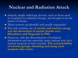 Nuclear and Radiation Attack
   Instead, simple radiologic devices, such as those used
    by hospitals for radiation therapy, are thought to be the
    source of choice.
   These sources are plentiful and usually unguarded
   The only wartime use of atomic and nuclear energy
    was the detonation of atomic bombs over
    Hiroshima and Nagasaki in 1945.
   However, with the dissemination of technical
    information and raw materials, many nations now have
    nuclear weapons in their arsenals. The real possibility
    of terrorist groups obtaining and using such
    weapons also exists.
 