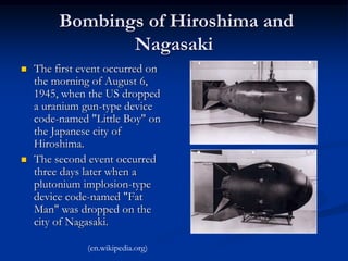 Bombings of Hiroshima and
                Nagasaki
   The first event occurred on
    the morning of August 6,
    1945, when the US dropped
    a uranium gun-type device
    code-named "Little Boy" on
    the Japanese city of
    Hiroshima.
   The second event occurred
    three days later when a
    plutonium implosion-type
    device code-named "Fat
    Man" was dropped on the
    city of Nagasaki.

               (en.wikipedia.org)
 