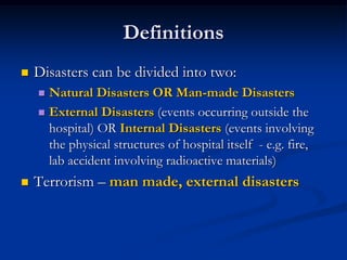 Definitions
   Disasters can be divided into two:
     Natural Disasters OR Man-made Disasters
     External Disasters (events occurring outside the
      hospital) OR Internal Disasters (events involving
      the physical structures of hospital itself - e.g. fire,
      lab accident involving radioactive materials)
   Terrorism – man made, external disasters
 