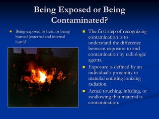 Being Exposed or Being
                  Contaminated?
   Being exposed to heat; or being      The first step of recognizing
    burned (external and internal         contamination is to
    burn)?                                understand the difference
                                          between exposure to and
                                          contamination by radiologic
                                          agents.
                                         Exposure is defined by an
                                          individual's proximity to
                                          material emitting ionizing
                                          radiation.
                                         Actual touching, inhaling, or
                                          swallowing that material is
                                          contamination.
 