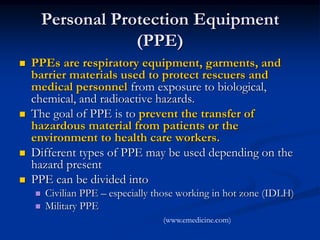 Personal Protection Equipment
                    (PPE)
   PPEs are respiratory equipment, garments, and
    barrier materials used to protect rescuers and
    medical personnel from exposure to biological,
    chemical, and radioactive hazards.
   The goal of PPE is to prevent the transfer of
    hazardous material from patients or the
    environment to health care workers.
   Different types of PPE may be used depending on the
    hazard present
   PPE can be divided into
       Civilian PPE – especially those working in hot zone (IDLH)
       Military PPE
                                   (www.emedicine.com)
 