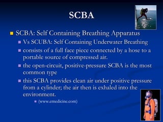 SCBA
   SCBA: Self Containing Breathing Apparatus
     Vs SCUBA: Self Containing Underwater Breathing
     consists of a full face piece connected by a hose to a
      portable source of compressed air.
     the open-circuit, positive-pressure SCBA is the most
      common type
     this SCBA provides clean air under positive pressure
      from a cylinder; the air then is exhaled into the
      environment.
             (www.emedicine.com)
 