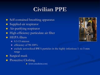 Civilian PPE
   Self-contained breathing apparatus
   Supplied-air respirator
   Air-purifying respirator
   High-efficiency particulate air filter
   HEPA filters
        0.3-15 micron
        efficiency of 98-100%
        exclude aerosolized BWA particles in the highly infectious 1- to 5-mm
         range
   Surgical mask
   Protective Clothing
                      (www.emedicine.com)
 