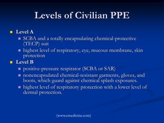 Levels of Civilian PPE
   Level A
      SCBA and a totally encapsulating chemical-protective
       (TECP) suit
      highest level of respiratory, eye, mucous membrane, skin
       protection
   Level B
      positive-pressure respirator (SCBA or SAR)
      nonencapsulated chemical-resistant garments, gloves, and
       boots, which guard against chemical splash exposures.
      highest level of respiratory protection with a lower level of
       dermal protection.



                       (www.emedicine.com)
 