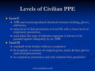 Levels of Civilian PPE
   Level C
      APR and nonencapsulated chemical-resistant clothing, gloves,
       and boots.
      same level of skin protection as Level B, with a lower level of
       respiratory protection.
      used when the type of airborne exposure is known to be
       guarded against adequately by an APR.
   Level D
      standard work clothes without a respirator.
      In hospitals, it consists of surgical gown, mask, & latex gloves
       (universal precautions).
      no respiratory protection and only minimal skin protection



                       (www.emedicine.com)
 