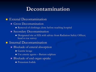 Decontamination
   Extenal Decontamination
       Gross Decontamination
            Removal of clothings; done before reaching hospital
       Secondary Decontamination
            Designated site at ED; with advice from Radiation Safety Officer;
             head to toe survey
   Internal Decontamination
       Blockade of enteral absorption
            Gastric lavage
            Use emetic agents – Barium sulphate
       Blockade of end organ uptake
            Potassium Iodide
 