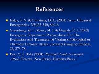 References
   Kales, S. N. & Christisni, D. C. (2004) Acute Chemical
    Emergencies. NEJM, 350, 800-8.
   Greenberg, M. I., Sherri, M. J. & Gracely, E. J. (2002)
    Emergency Department Preparedness For The
    Evaluation And Treatment of Victims of Biological or
    Chemical Terrorist Attack. Journal of Emergency Medicine,
    22, 273-78.
   Roy, M. J. (Ed.) (2004) Physician's Guide to Terrorist
    Attack, Totowa, New Jersey, Humana Press.
 