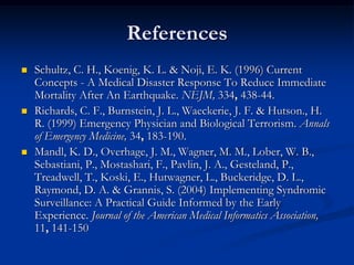 References
   Schultz, C. H., Koenig, K. L. & Noji, E. K. (1996) Current
    Concepts - A Medical Disaster Response To Reduce Immediate
    Mortality After An Earthquake. NEJM, 334, 438-44.
   Richards, C. F., Burnstein, J. L., Waeckerie, J. F. & Hutson., H.
    R. (1999) Emergency Physician and Biological Terrorism. Annals
    of Emergency Medicine, 34, 183-190.
   Mandl, K. D., Overhage, J. M., Wagner, M. M., Lober, W. B.,
    Sebastiani, P., Mostashari, F., Pavlin, J. A., Gesteland, P.,
    Treadwell, T., Koski, E., Hutwagner, L., Buckeridge, D. L.,
    Raymond, D. A. & Grannis, S. (2004) Implementing Syndromic
    Surveillance: A Practical Guide Informed by the Early
    Experience. Journal of the American Medical Informatics Association,
    11, 141-150
 