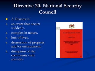 Directive 20, National Security
                 Council
    A Disaster is
1.   an event that occurs
     suddenly.
2.   complex in nature.
3.   loss of lives.
4.   destruction of property
     and/or environment.
5.   disruption of the
     community daily
     activities
 