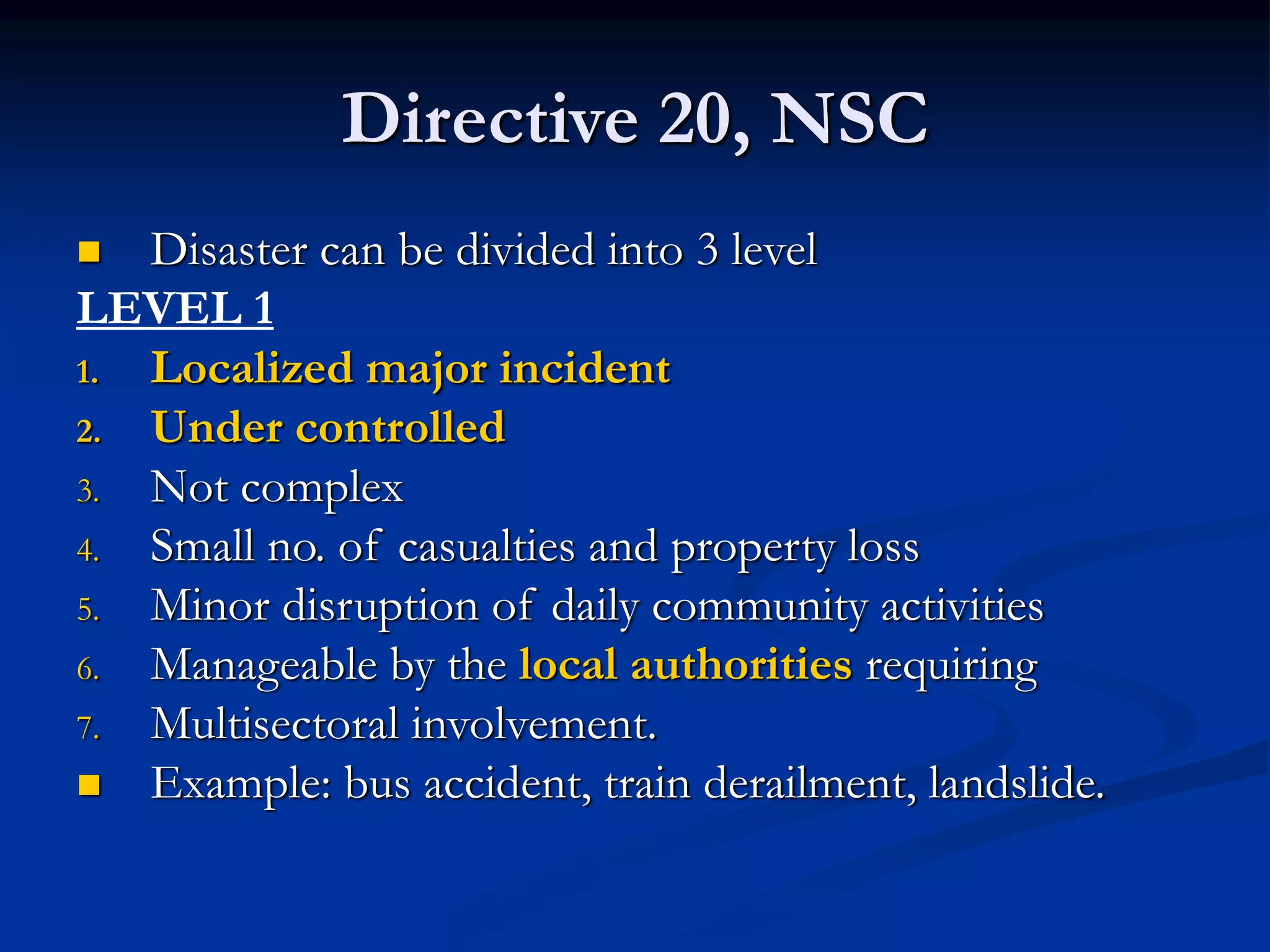 Directive 20, NSC
 Disaster can be divided into 3 level
LEVEL 1
1. Localized major incident
2. Under controlled
3. Not complex
4. Small no. of casualties and property loss
5. Minor disruption of daily community activities
6. Manageable by the local authorities requiring
7. Multisectoral involvement.
 Example: bus accident, train derailment, landslide.
 