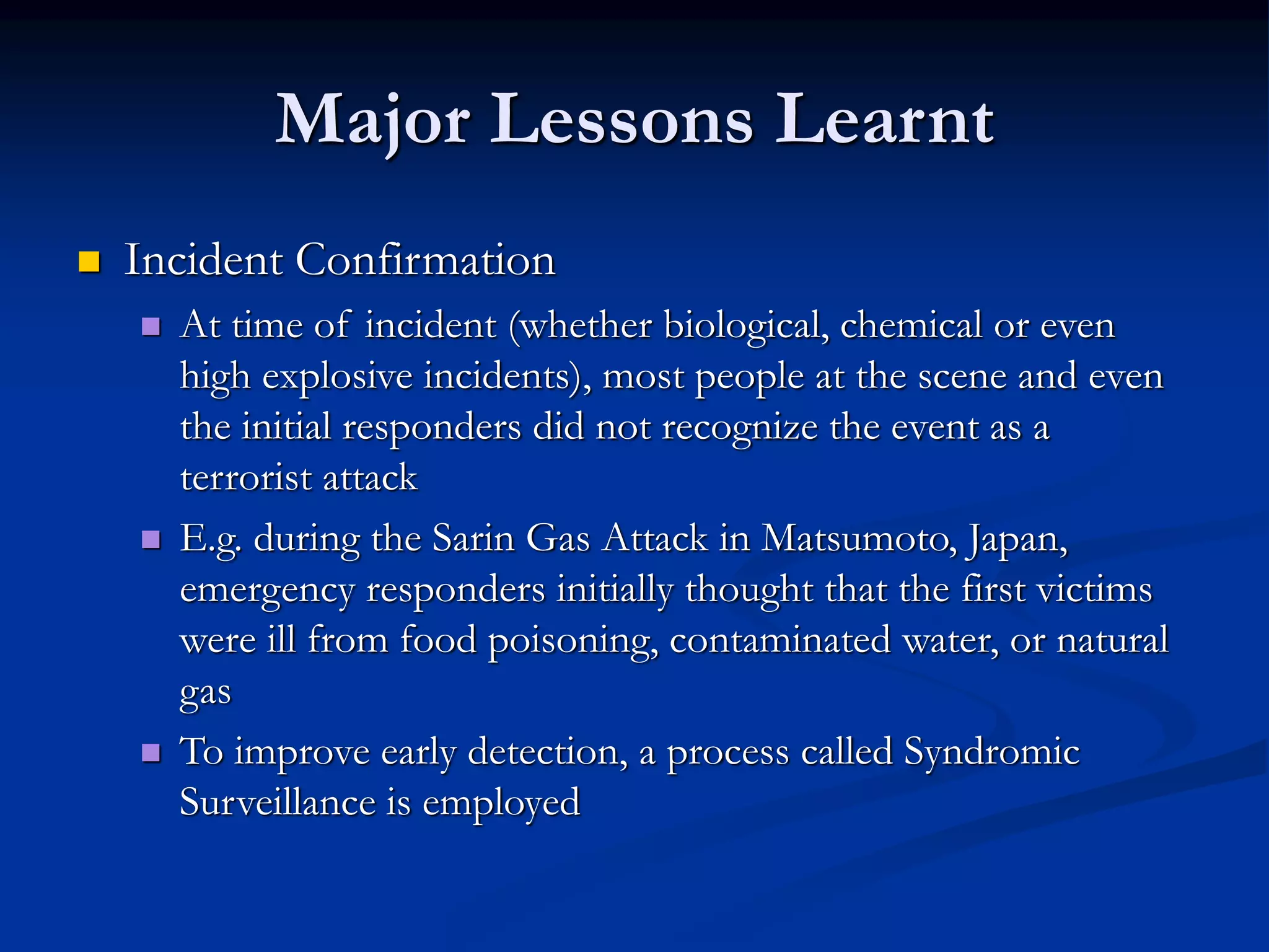 Major Lessons Learnt
 Incident Confirmation
 At time of incident (whether biological, chemical or even
high explosive incidents), most people at the scene and even
the initial responders did not recognize the event as a
terrorist attack
 E.g. during the Sarin Gas Attack in Matsumoto, Japan,
emergency responders initially thought that the first victims
were ill from food poisoning, contaminated water, or natural
gas
 To improve early detection, a process called Syndromic
Surveillance is employed
 