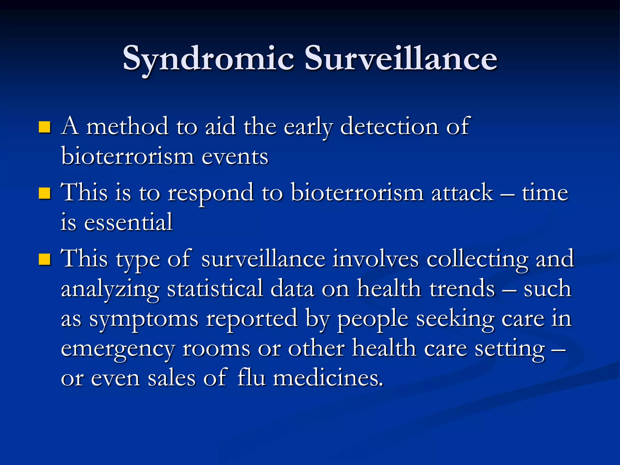 Syndromic Surveillance
 A method to aid the early detection of
bioterrorism events
 This is to respond to bioterrorism attack – time
is essential
 This type of surveillance involves collecting and
analyzing statistical data on health trends – such
as symptoms reported by people seeking care in
emergency rooms or other health care setting –
or even sales of flu medicines.
 