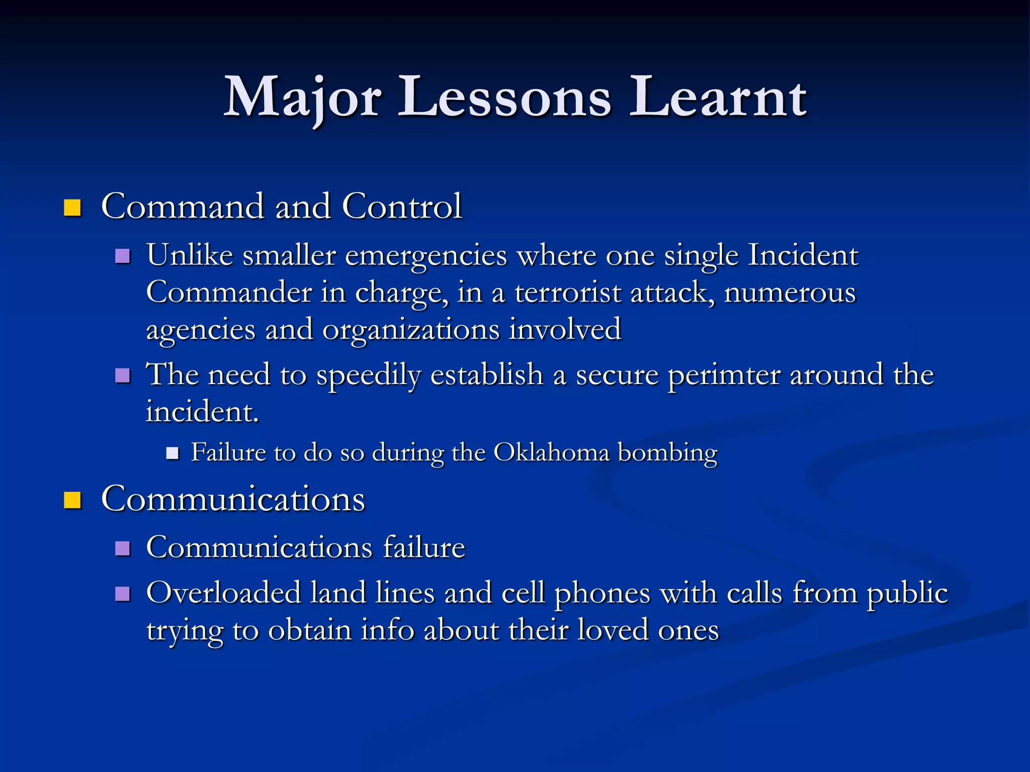 Major Lessons Learnt
 Command and Control
 Unlike smaller emergencies where one single Incident
Commander in charge, in a terrorist attack, numerous
agencies and organizations involved
 The need to speedily establish a secure perimter around the
incident.
 Failure to do so during the Oklahoma bombing
 Communications
 Communications failure
 Overloaded land lines and cell phones with calls from public
trying to obtain info about their loved ones
 