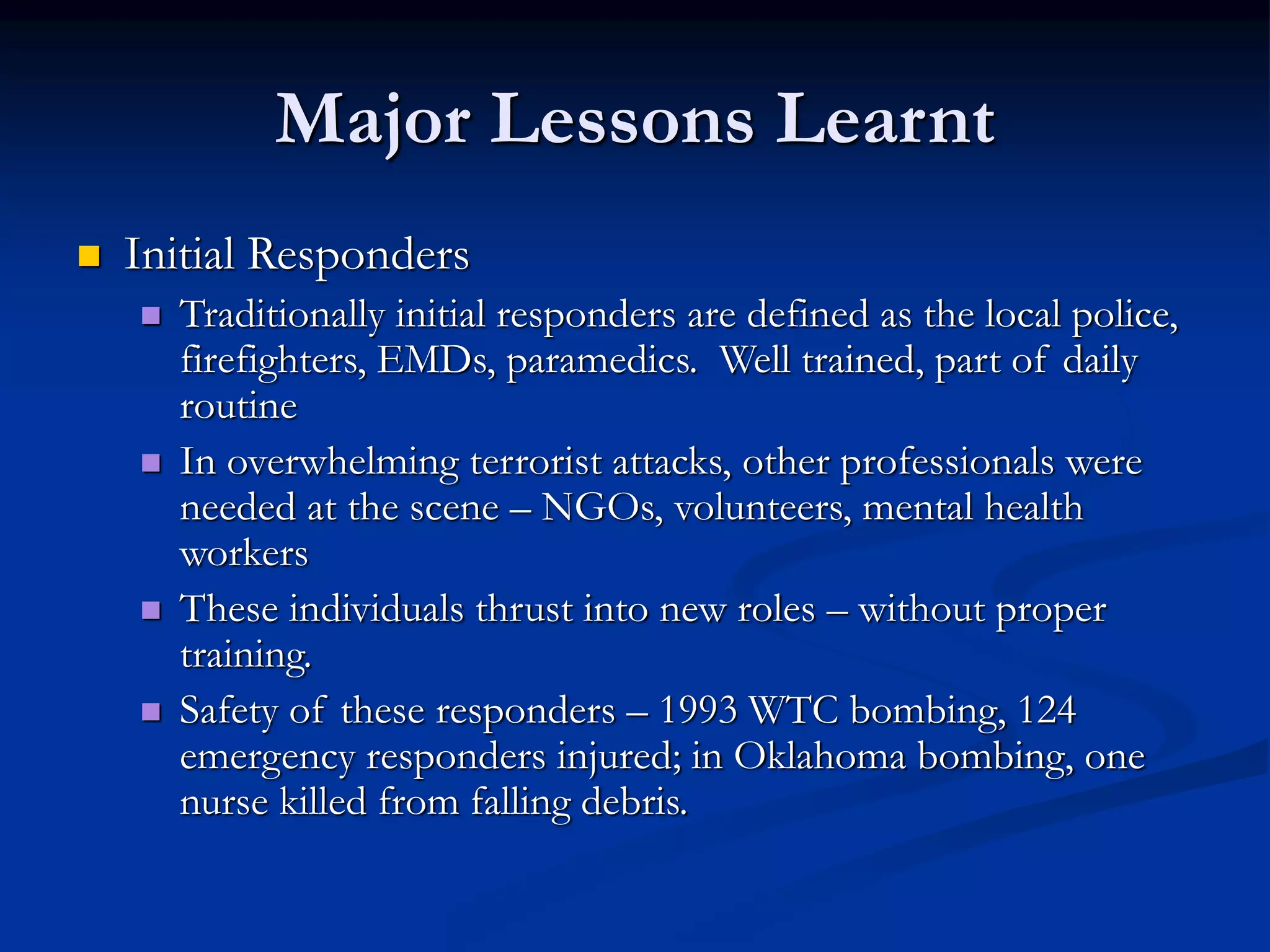 Major Lessons Learnt
 Initial Responders
 Traditionally initial responders are defined as the local police,
firefighters, EMDs, paramedics. Well trained, part of daily
routine
 In overwhelming terrorist attacks, other professionals were
needed at the scene – NGOs, volunteers, mental health
workers
 These individuals thrust into new roles – without proper
training.
 Safety of these responders – 1993 WTC bombing, 124
emergency responders injured; in Oklahoma bombing, one
nurse killed from falling debris.
 