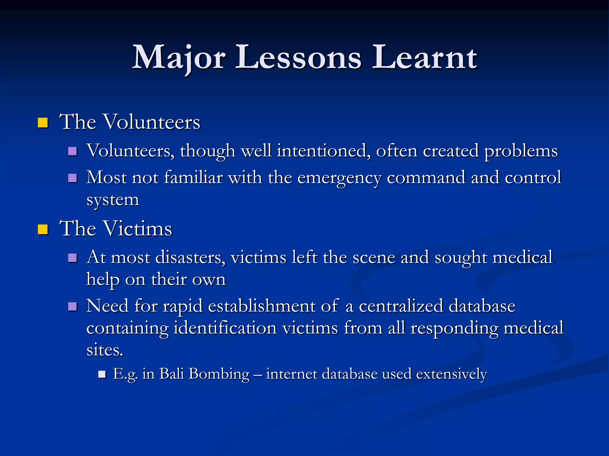 Major Lessons Learnt
 The Volunteers
 Volunteers, though well intentioned, often created problems
 Most not familiar with the emergency command and control
system
 The Victims
 At most disasters, victims left the scene and sought medical
help on their own
 Need for rapid establishment of a centralized database
containing identification victims from all responding medical
sites.
 E.g. in Bali Bombing – internet database used extensively
 