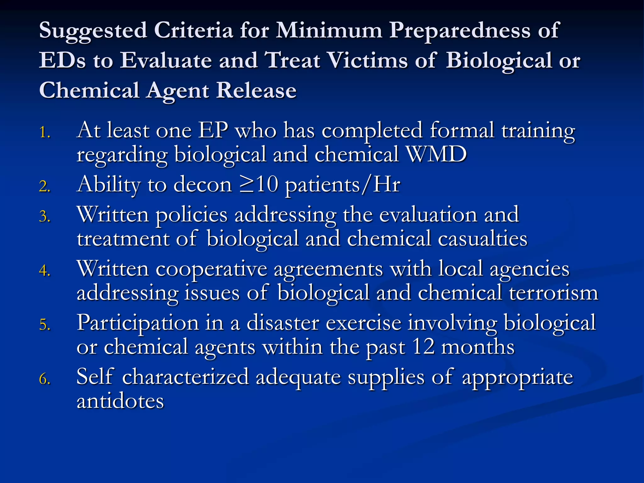 Suggested Criteria for Minimum Preparedness of
EDs to Evaluate and Treat Victims of Biological or
Chemical Agent Release
1. At least one EP who has completed formal training
regarding biological and chemical WMD
2. Ability to decon ≥10 patients/Hr
3. Written policies addressing the evaluation and
treatment of biological and chemical casualties
4. Written cooperative agreements with local agencies
addressing issues of biological and chemical terrorism
5. Participation in a disaster exercise involving biological
or chemical agents within the past 12 months
6. Self characterized adequate supplies of appropriate
antidotes
 