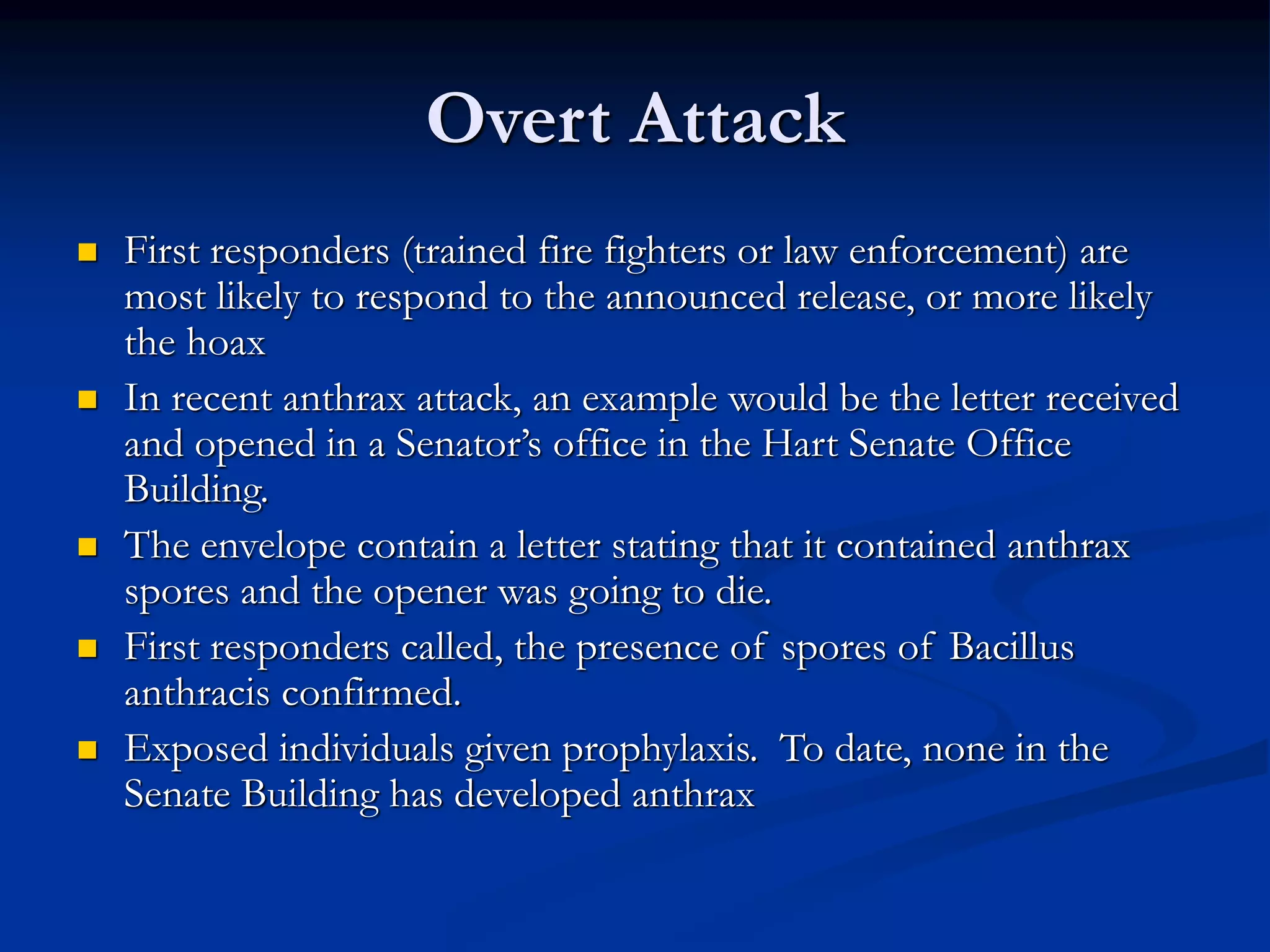 Overt Attack
 First responders (trained fire fighters or law enforcement) are
most likely to respond to the announced release, or more likely
the hoax
 In recent anthrax attack, an example would be the letter received
and opened in a Senator’s office in the Hart Senate Office
Building.
 The envelope contain a letter stating that it contained anthrax
spores and the opener was going to die.
 First responders called, the presence of spores of Bacillus
anthracis confirmed.
 Exposed individuals given prophylaxis. To date, none in the
Senate Building has developed anthrax
 