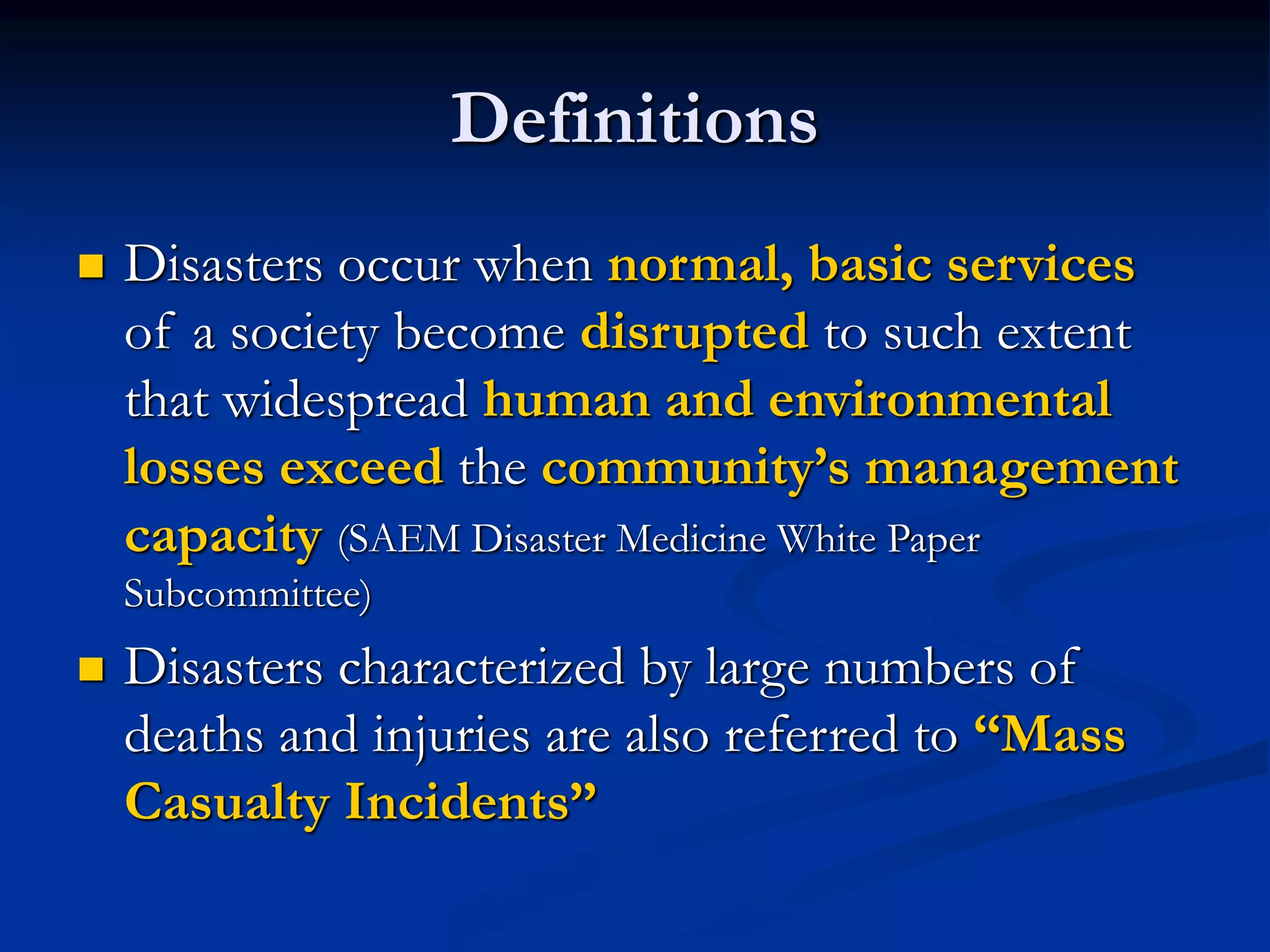 Definitions
 Disasters occur when normal, basic services
of a society become disrupted to such extent
that widespread human and environmental
losses exceed the community’s management
capacity (SAEM Disaster Medicine White Paper
Subcommittee)
 Disasters characterized by large numbers of
deaths and injuries are also referred to “Mass
Casualty Incidents”
 