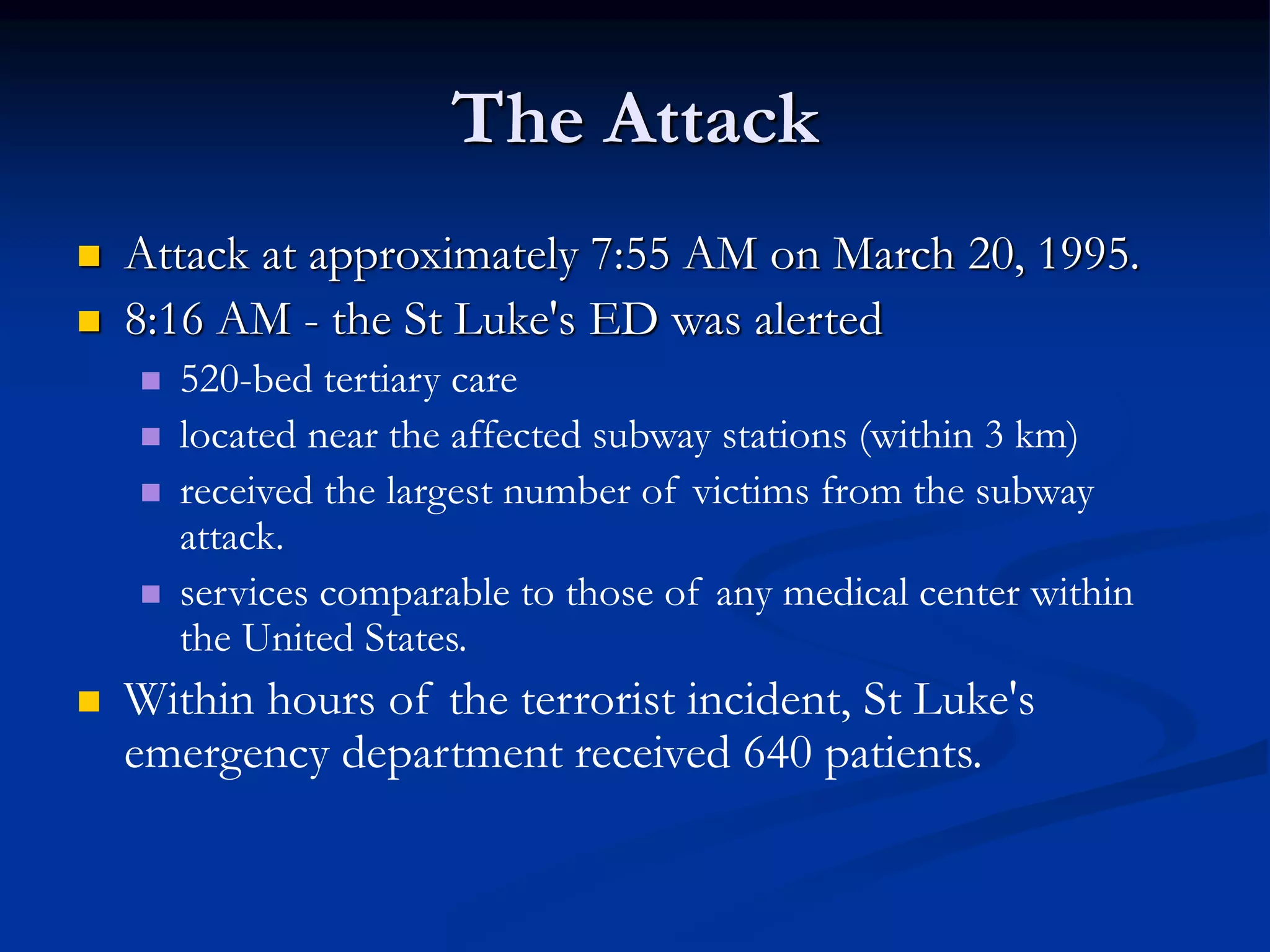 The Attack
 Attack at approximately 7:55 AM on March 20, 1995.
 8:16 AM - the St Luke's ED was alerted
 520-bed tertiary care
 located near the affected subway stations (within 3 km)
 received the largest number of victims from the subway
attack.
 services comparable to those of any medical center within
the United States.
 Within hours of the terrorist incident, St Luke's
emergency department received 640 patients.
 