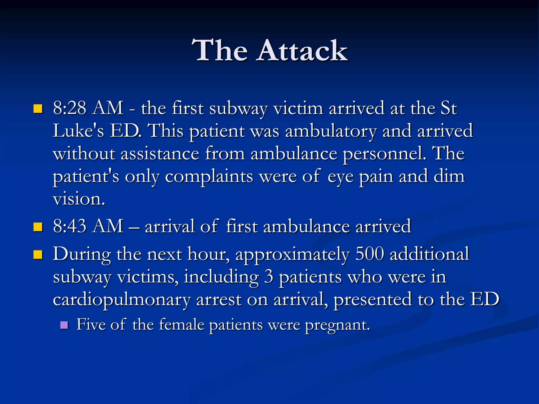 The Attack
 8:28 AM - the first subway victim arrived at the St
Luke's ED. This patient was ambulatory and arrived
without assistance from ambulance personnel. The
patient's only complaints were of eye pain and dim
vision.
 8:43 AM – arrival of first ambulance arrived
 During the next hour, approximately 500 additional
subway victims, including 3 patients who were in
cardiopulmonary arrest on arrival, presented to the ED
 Five of the female patients were pregnant.
 