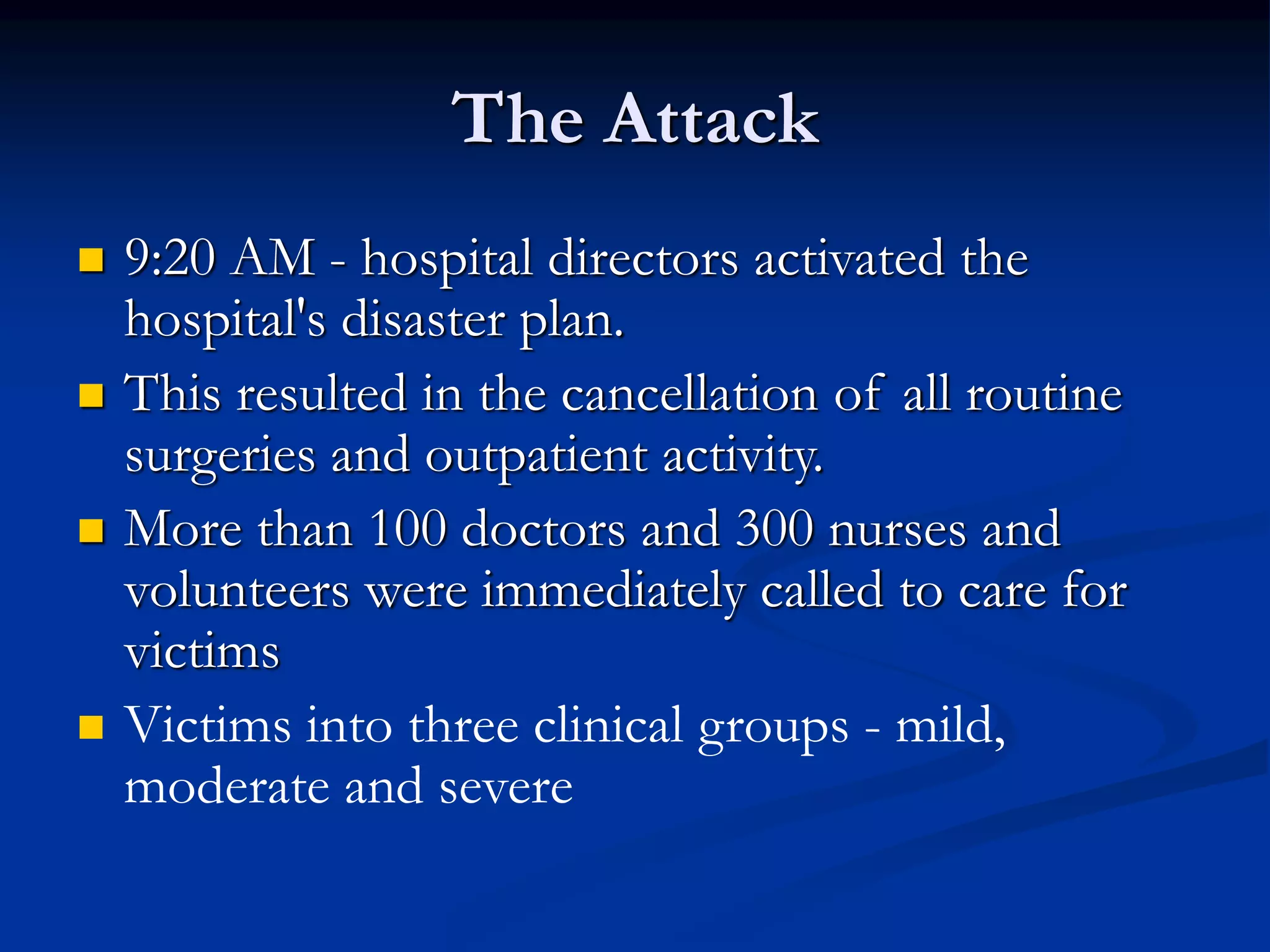 The Attack
 9:20 AM - hospital directors activated the
hospital's disaster plan.
 This resulted in the cancellation of all routine
surgeries and outpatient activity.
 More than 100 doctors and 300 nurses and
volunteers were immediately called to care for
victims
 Victims into three clinical groups - mild,
moderate and severe
 