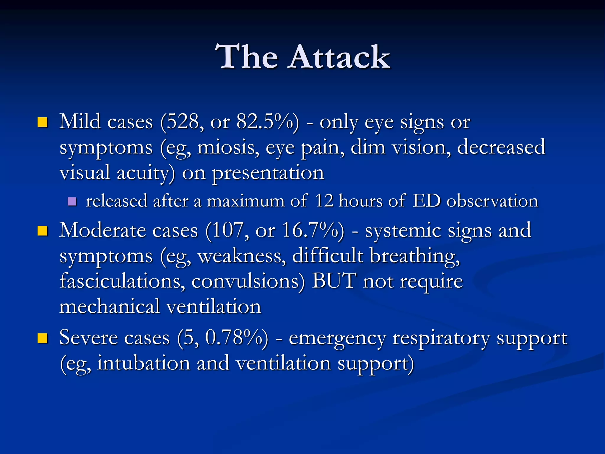 The Attack
 Mild cases (528, or 82.5%) - only eye signs or
symptoms (eg, miosis, eye pain, dim vision, decreased
visual acuity) on presentation
 released after a maximum of 12 hours of ED observation
 Moderate cases (107, or 16.7%) - systemic signs and
symptoms (eg, weakness, difficult breathing,
fasciculations, convulsions) BUT not require
mechanical ventilation
 Severe cases (5, 0.78%) - emergency respiratory support
(eg, intubation and ventilation support)
 