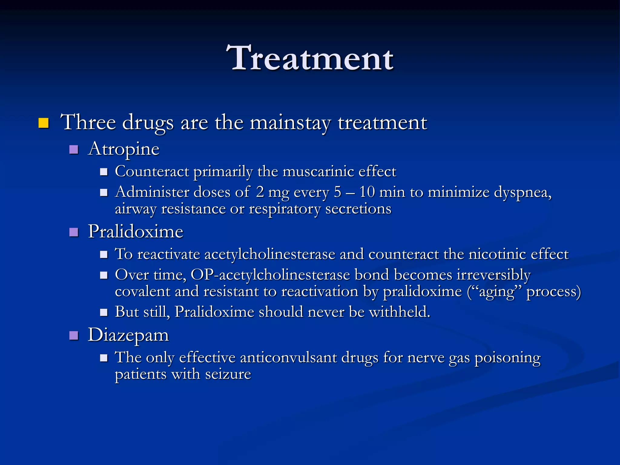 Treatment
 Three drugs are the mainstay treatment
 Atropine
 Counteract primarily the muscarinic effect
 Administer doses of 2 mg every 5 – 10 min to minimize dyspnea,
airway resistance or respiratory secretions
 Pralidoxime
 To reactivate acetylcholinesterase and counteract the nicotinic effect
 Over time, OP-acetylcholinesterase bond becomes irreversibly
covalent and resistant to reactivation by pralidoxime (“aging” process)
 But still, Pralidoxime should never be withheld.
 Diazepam
 The only effective anticonvulsant drugs for nerve gas poisoning
patients with seizure
 