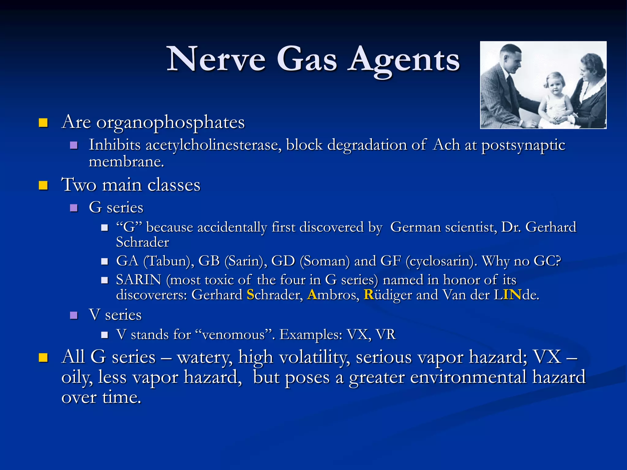 Nerve Gas Agents
 Are organophosphates
 Inhibits acetylcholinesterase, block degradation of Ach at postsynaptic
membrane.
 Two main classes
 G series
 “G” because accidentally first discovered by German scientist, Dr. Gerhard
Schrader
 GA (Tabun), GB (Sarin), GD (Soman) and GF (cyclosarin). Why no GC?
 SARIN (most toxic of the four in G series) named in honor of its
discoverers: Gerhard Schrader, Ambros, Rüdiger and Van der LINde.
 V series
 V stands for “venomous”. Examples: VX, VR
 All G series – watery, high volatility, serious vapor hazard; VX –
oily, less vapor hazard, but poses a greater environmental hazard
over time.
 