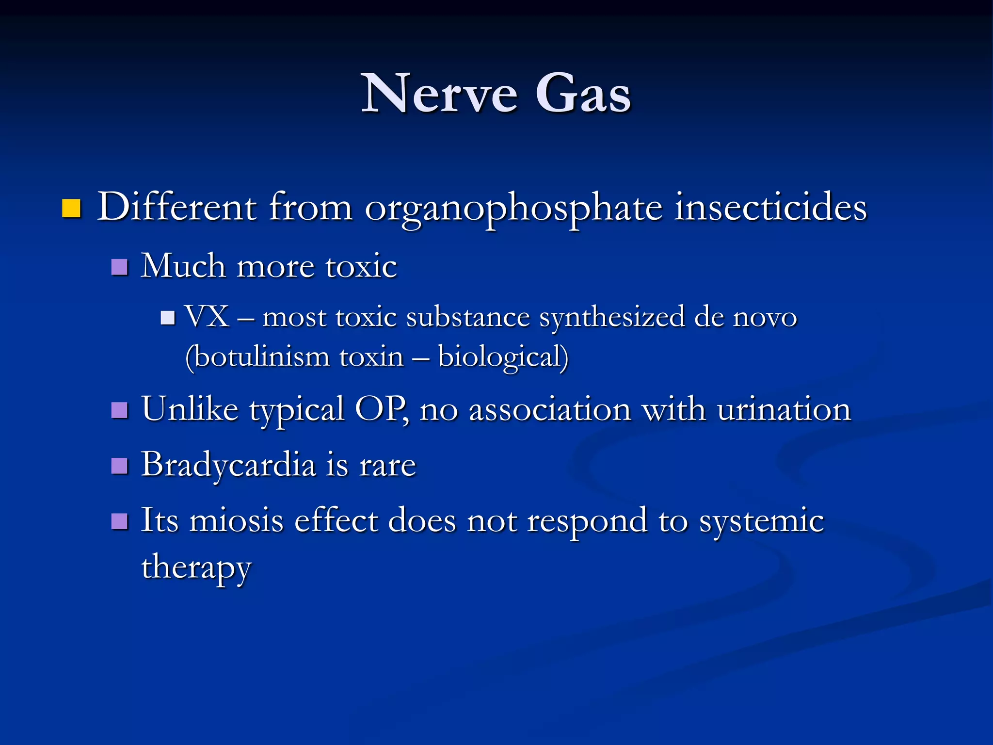 Nerve Gas
 Different from organophosphate insecticides
 Much more toxic
 VX – most toxic substance synthesized de novo
(botulinism toxin – biological)
 Unlike typical OP, no association with urination
 Bradycardia is rare
 Its miosis effect does not respond to systemic
therapy
 