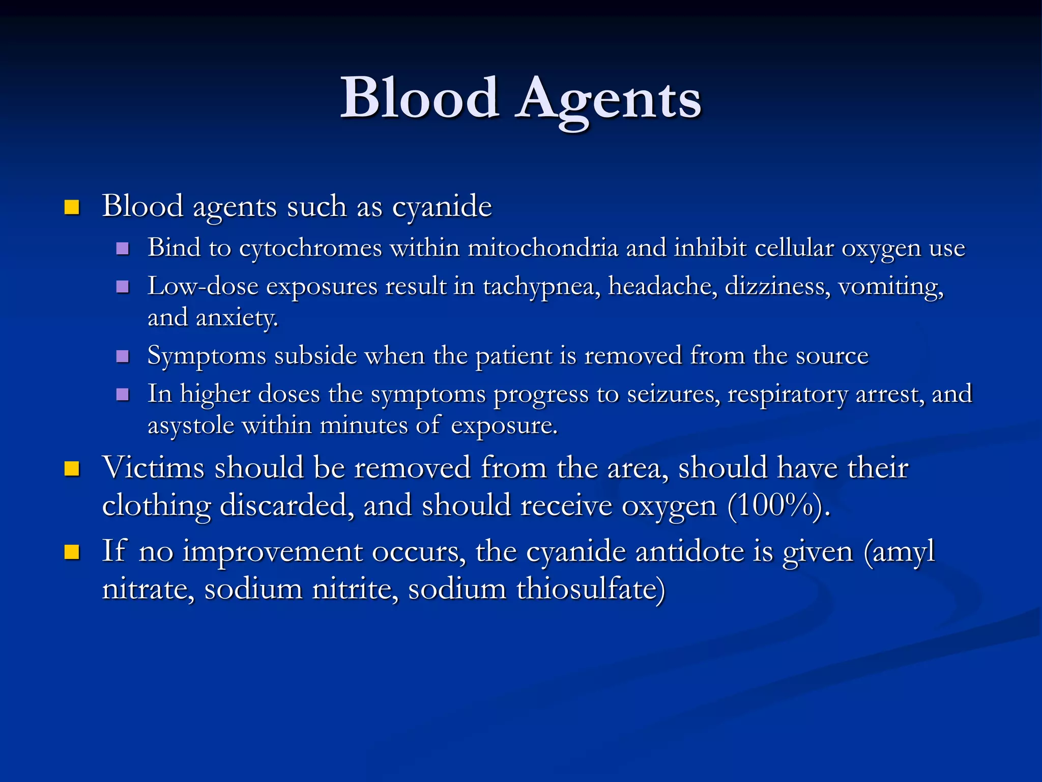 Blood Agents
 Blood agents such as cyanide
 Bind to cytochromes within mitochondria and inhibit cellular oxygen use
 Low-dose exposures result in tachypnea, headache, dizziness, vomiting,
and anxiety.
 Symptoms subside when the patient is removed from the source
 In higher doses the symptoms progress to seizures, respiratory arrest, and
asystole within minutes of exposure.
 Victims should be removed from the area, should have their
clothing discarded, and should receive oxygen (100%).
 If no improvement occurs, the cyanide antidote is given (amyl
nitrate, sodium nitrite, sodium thiosulfate)
 