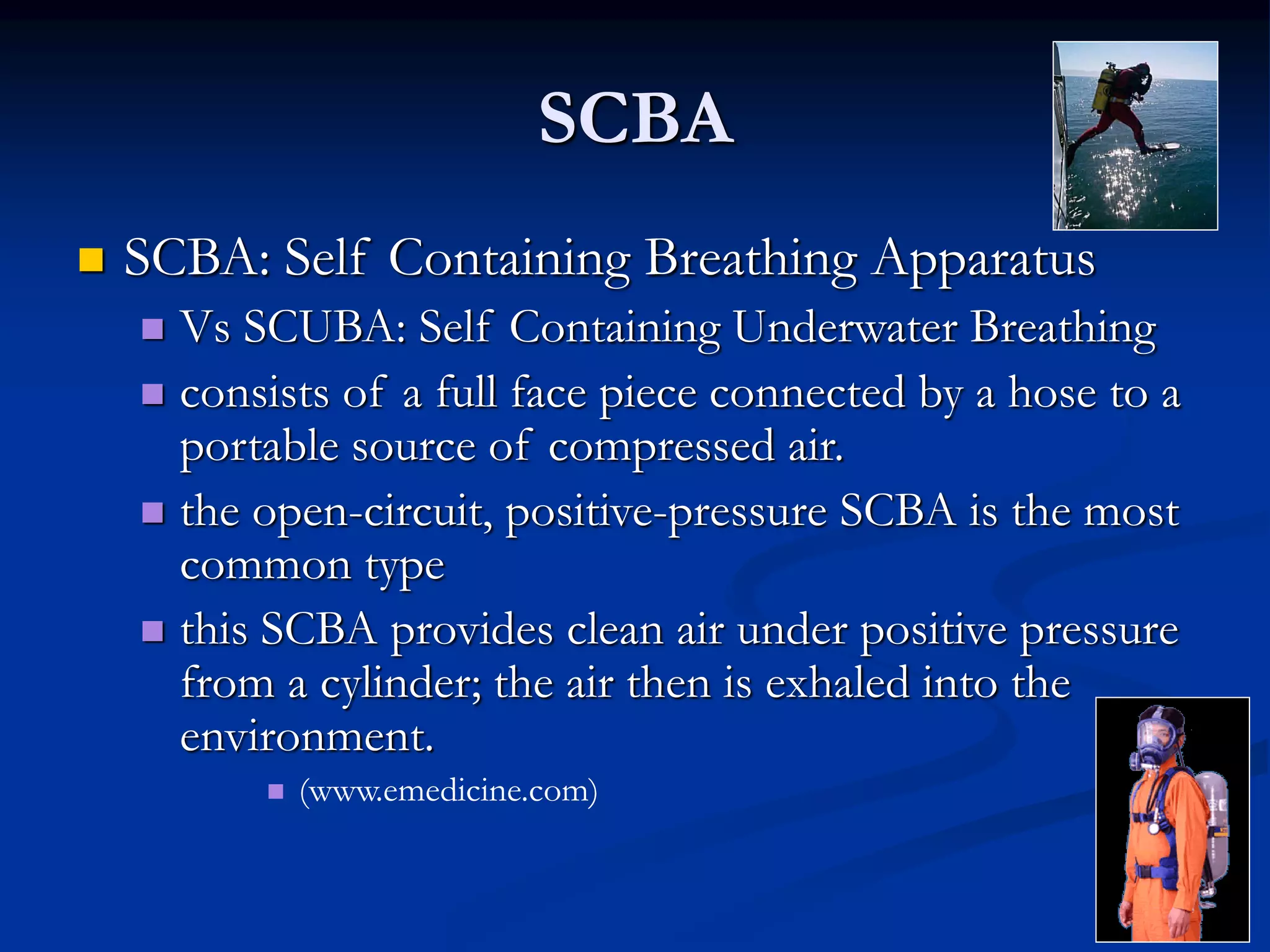 SCBA
 SCBA: Self Containing Breathing Apparatus
 Vs SCUBA: Self Containing Underwater Breathing
 consists of a full face piece connected by a hose to a
portable source of compressed air.
 the open-circuit, positive-pressure SCBA is the most
common type
 this SCBA provides clean air under positive pressure
from a cylinder; the air then is exhaled into the
environment.
 (www.emedicine.com)
 