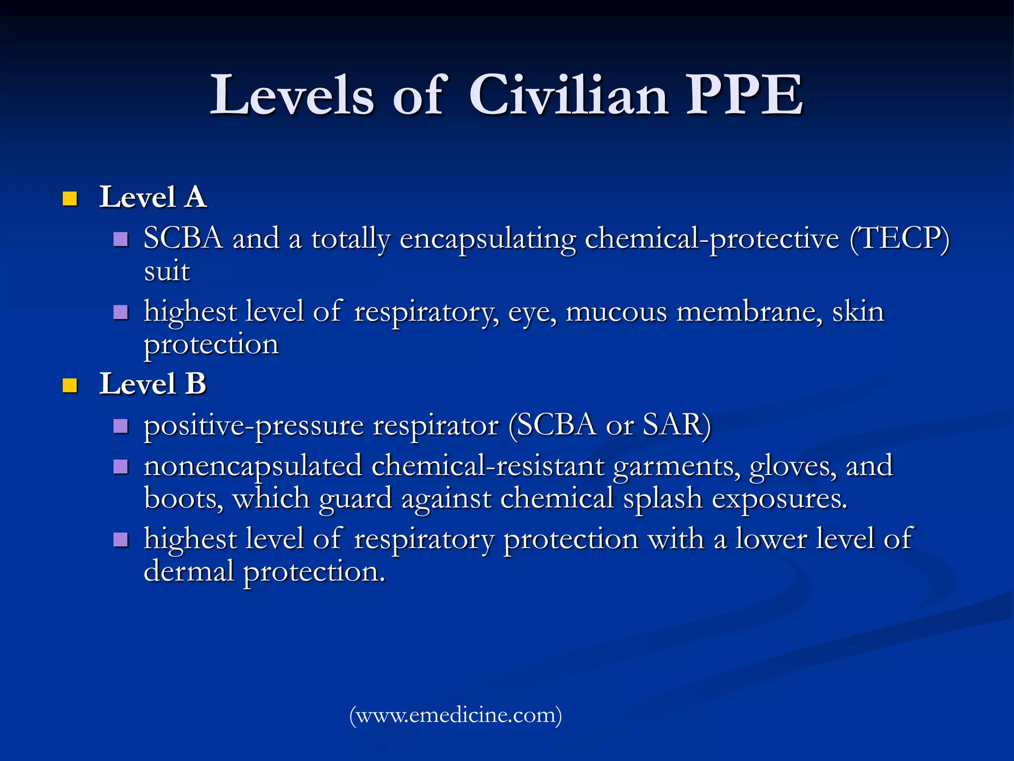 Levels of Civilian PPE
 Level A
 SCBA and a totally encapsulating chemical-protective (TECP)
suit
 highest level of respiratory, eye, mucous membrane, skin
protection
 Level B
 positive-pressure respirator (SCBA or SAR)
 nonencapsulated chemical-resistant garments, gloves, and
boots, which guard against chemical splash exposures.
 highest level of respiratory protection with a lower level of
dermal protection.
(www.emedicine.com)
 