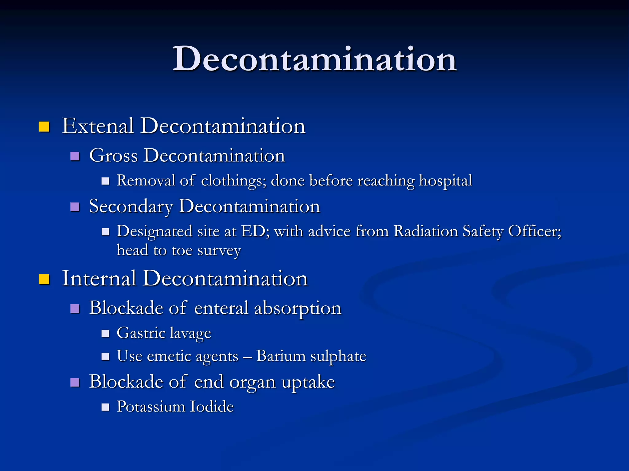 Decontamination
 Extenal Decontamination
 Gross Decontamination
 Removal of clothings; done before reaching hospital
 Secondary Decontamination
 Designated site at ED; with advice from Radiation Safety Officer;
head to toe survey
 Internal Decontamination
 Blockade of enteral absorption
 Gastric lavage
 Use emetic agents – Barium sulphate
 Blockade of end organ uptake
 Potassium Iodide
 