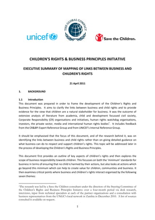 CHILDREN’S RIGHTS & BUSINESS PRINCIPLES INITIATIVE

     EXECUTIVE SUMMARY OF MAPPING OF LINKS BETWEEN BUSINESS AND
                         CHILDREN’S RIGHTS

                                             21 April 2011

1.      BACKGROUND

1.1     Introduction
This document was prepared in order to frame the development of the Children’s Rights and
Business Principles. It aims to clarify the links between business and child rights and to provide
evidence for the view that children are a natural stakeholder for business. It was the outcome of
extensive analysis of literature from academia, child and development focussed civil society,
Corporate Responsibility (CR) organisations and initiatives, human rights watchdog organisations,
investors, the private sector, media and international human rights bodies1. It includes feedback
from the CR&BPI Expert Reference Group and from UNICEF’s Internal Reference Group.

It should be emphasised that the focus of this document, and of the research behind it, was on
identifying the links between business and child rights rather than on giving detailed guidance on
what business can do to respect and support children’s rights. This topic will be addressed later in
the process of developing the Children’s Rights and Business Principles.

This document first provides an outline of key aspects of children’s rights and then explores the
scope of business responsibility towards children. This focusses on both the ‘minimum’ standards for
business in terms of ensuring that no child is harmed by their actions, but also looks at actions which
go beyond this minimum which can help to create value for children, communities and business. It
then examines critical points where business and children’s rights interact organised by the following
seven themes:


1The  research was led by a Save the Children consultant under the direction of the Steering Committee of
the Children’s Rights and Business Principles Initiative over a four-month period via desk research,
interviews, input from technical specialists at each of the partner organizations and a consultation with
business representatives from the UNGC’s local network in Zambia in December 2010. A list of sources
consulted is available on request.

                                                   1
 